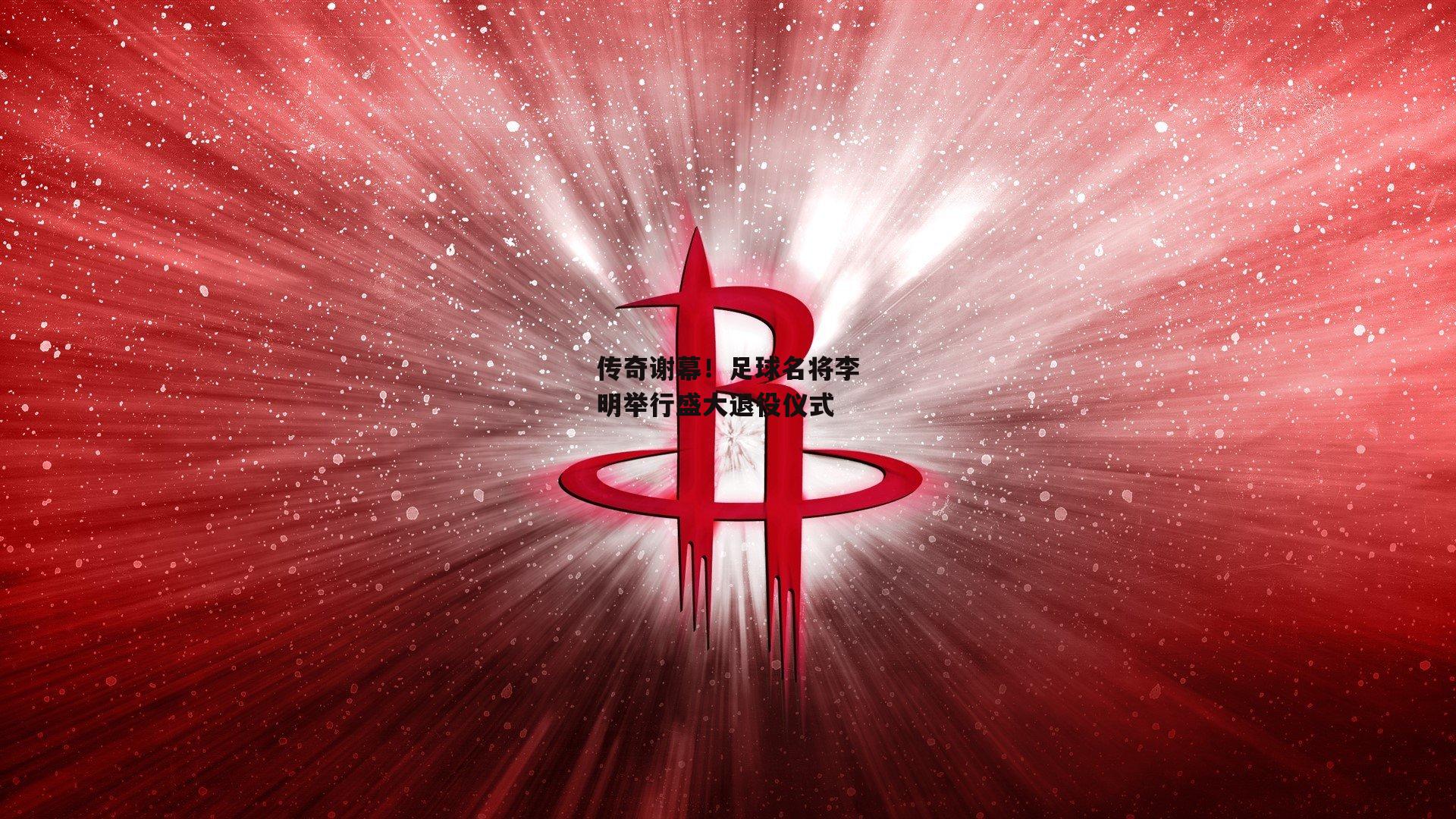 传奇谢幕!足球名将李明举行盛大退役仪式